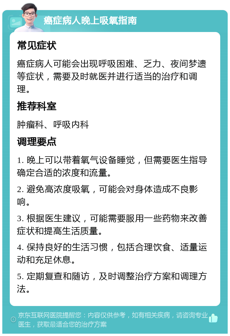 癌症病人晚上吸氧指南 常见症状 癌症病人可能会出现呼吸困难、乏力、夜间梦遗等症状，需要及时就医并进行适当的治疗和调理。 推荐科室 肿瘤科、呼吸内科 调理要点 1. 晚上可以带着氧气设备睡觉，但需要医生指导确定合适的浓度和流量。 2. 避免高浓度吸氧，可能会对身体造成不良影响。 3. 根据医生建议，可能需要服用一些药物来改善症状和提高生活质量。 4. 保持良好的生活习惯，包括合理饮食、适量运动和充足休息。 5. 定期复查和随访，及时调整治疗方案和调理方法。