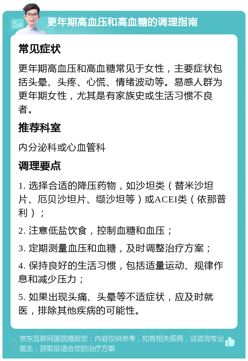 更年期高血压和高血糖的调理指南 常见症状 更年期高血压和高血糖常见于女性，主要症状包括头晕、头疼、心慌、情绪波动等。易感人群为更年期女性，尤其是有家族史或生活习惯不良者。 推荐科室 内分泌科或心血管科 调理要点 1. 选择合适的降压药物，如沙坦类（替米沙坦片、厄贝沙坦片、缬沙坦等）或ACEI类（依那普利）； 2. 注意低盐饮食，控制血糖和血压； 3. 定期测量血压和血糖，及时调整治疗方案； 4. 保持良好的生活习惯，包括适量运动、规律作息和减少压力； 5. 如果出现头痛、头晕等不适症状，应及时就医，排除其他疾病的可能性。