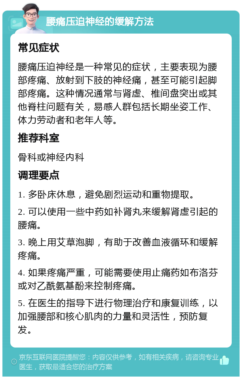 腰痛压迫神经的缓解方法 常见症状 腰痛压迫神经是一种常见的症状，主要表现为腰部疼痛、放射到下肢的神经痛，甚至可能引起脚部疼痛。这种情况通常与肾虚、椎间盘突出或其他脊柱问题有关，易感人群包括长期坐姿工作、体力劳动者和老年人等。 推荐科室 骨科或神经内科 调理要点 1. 多卧床休息，避免剧烈运动和重物提取。 2. 可以使用一些中药如补肾丸来缓解肾虚引起的腰痛。 3. 晚上用艾草泡脚，有助于改善血液循环和缓解疼痛。 4. 如果疼痛严重，可能需要使用止痛药如布洛芬或对乙酰氨基酚来控制疼痛。 5. 在医生的指导下进行物理治疗和康复训练，以加强腰部和核心肌肉的力量和灵活性，预防复发。