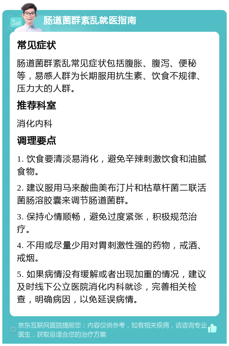 肠道菌群紊乱就医指南 常见症状 肠道菌群紊乱常见症状包括腹胀、腹泻、便秘等，易感人群为长期服用抗生素、饮食不规律、压力大的人群。 推荐科室 消化内科 调理要点 1. 饮食要清淡易消化，避免辛辣刺激饮食和油腻食物。 2. 建议服用马来酸曲美布汀片和枯草杆菌二联活菌肠溶胶囊来调节肠道菌群。 3. 保持心情顺畅，避免过度紧张，积极规范治疗。 4. 不用或尽量少用对胃刺激性强的药物，戒酒、戒烟。 5. 如果病情没有缓解或者出现加重的情况，建议及时线下公立医院消化内科就诊，完善相关检查，明确病因，以免延误病情。