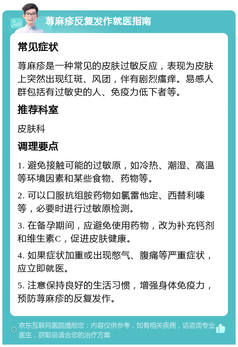 荨麻疹反复发作就医指南 常见症状 荨麻疹是一种常见的皮肤过敏反应，表现为皮肤上突然出现红斑、风团，伴有剧烈瘙痒。易感人群包括有过敏史的人、免疫力低下者等。 推荐科室 皮肤科 调理要点 1. 避免接触可能的过敏原，如冷热、潮湿、高温等环境因素和某些食物、药物等。 2. 可以口服抗组胺药物如氯雷他定、西替利嗪等，必要时进行过敏原检测。 3. 在备孕期间，应避免使用药物，改为补充钙剂和维生素C，促进皮肤健康。 4. 如果症状加重或出现憋气、腹痛等严重症状，应立即就医。 5. 注意保持良好的生活习惯，增强身体免疫力，预防荨麻疹的反复发作。