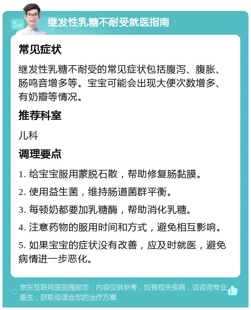 继发性乳糖不耐受就医指南 常见症状 继发性乳糖不耐受的常见症状包括腹泻、腹胀、肠鸣音增多等。宝宝可能会出现大便次数增多、有奶瓣等情况。 推荐科室 儿科 调理要点 1. 给宝宝服用蒙脱石散，帮助修复肠黏膜。 2. 使用益生菌，维持肠道菌群平衡。 3. 每顿奶都要加乳糖酶，帮助消化乳糖。 4. 注意药物的服用时间和方式，避免相互影响。 5. 如果宝宝的症状没有改善，应及时就医，避免病情进一步恶化。