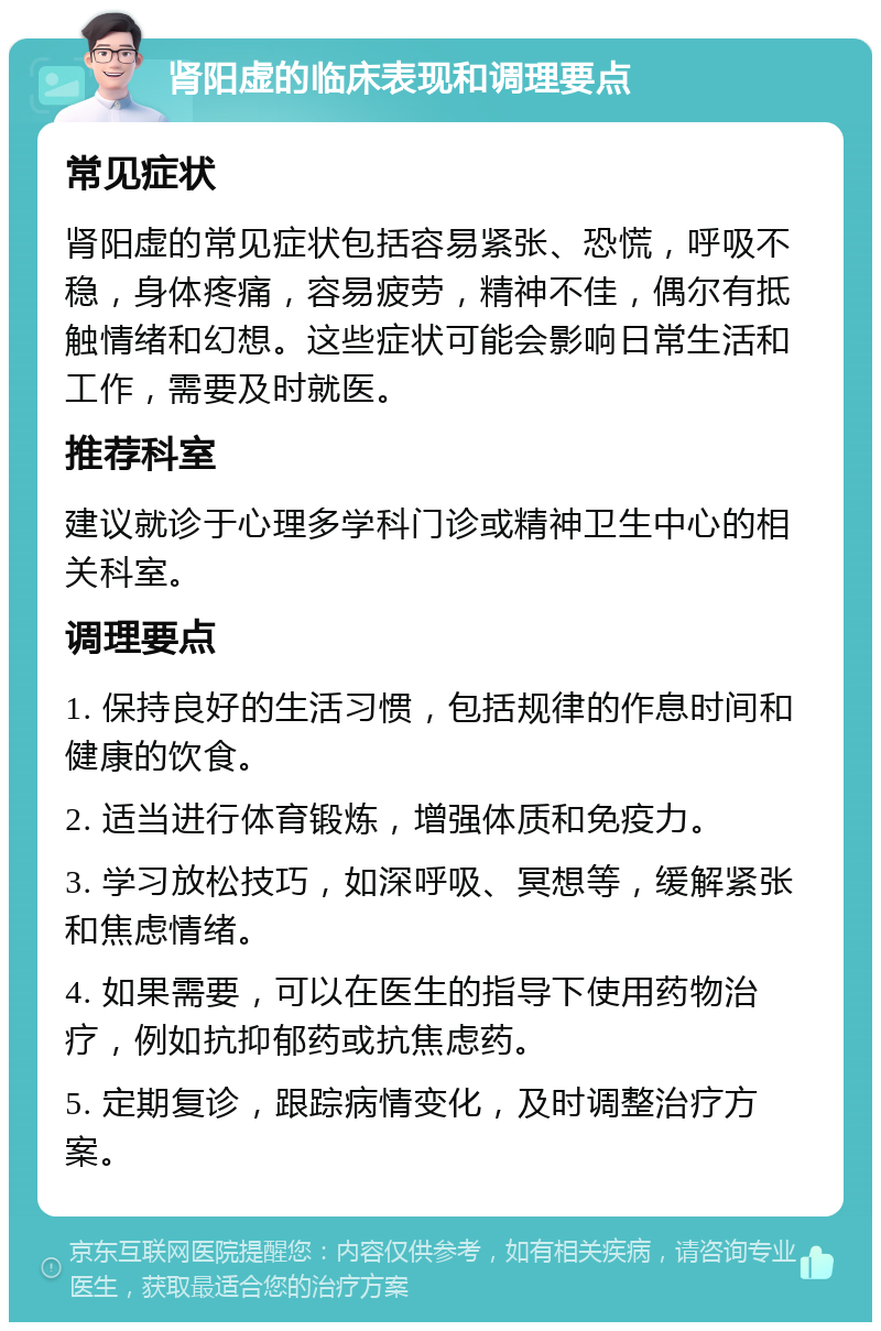 肾阳虚的临床表现和调理要点 常见症状 肾阳虚的常见症状包括容易紧张、恐慌，呼吸不稳，身体疼痛，容易疲劳，精神不佳，偶尔有抵触情绪和幻想。这些症状可能会影响日常生活和工作，需要及时就医。 推荐科室 建议就诊于心理多学科门诊或精神卫生中心的相关科室。 调理要点 1. 保持良好的生活习惯，包括规律的作息时间和健康的饮食。 2. 适当进行体育锻炼，增强体质和免疫力。 3. 学习放松技巧，如深呼吸、冥想等，缓解紧张和焦虑情绪。 4. 如果需要，可以在医生的指导下使用药物治疗，例如抗抑郁药或抗焦虑药。 5. 定期复诊，跟踪病情变化，及时调整治疗方案。