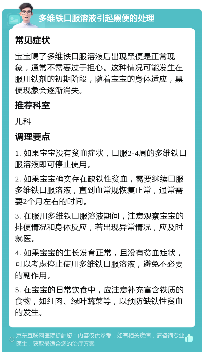 多维铁口服溶液引起黑便的处理 常见症状 宝宝喝了多维铁口服溶液后出现黑便是正常现象，通常不需要过于担心。这种情况可能发生在服用铁剂的初期阶段，随着宝宝的身体适应，黑便现象会逐渐消失。 推荐科室 儿科 调理要点 1. 如果宝宝没有贫血症状，口服2-4周的多维铁口服溶液即可停止使用。 2. 如果宝宝确实存在缺铁性贫血，需要继续口服多维铁口服溶液，直到血常规恢复正常，通常需要2个月左右的时间。 3. 在服用多维铁口服溶液期间，注意观察宝宝的排便情况和身体反应，若出现异常情况，应及时就医。 4. 如果宝宝的生长发育正常，且没有贫血症状，可以考虑停止使用多维铁口服溶液，避免不必要的副作用。 5. 在宝宝的日常饮食中，应注意补充富含铁质的食物，如红肉、绿叶蔬菜等，以预防缺铁性贫血的发生。