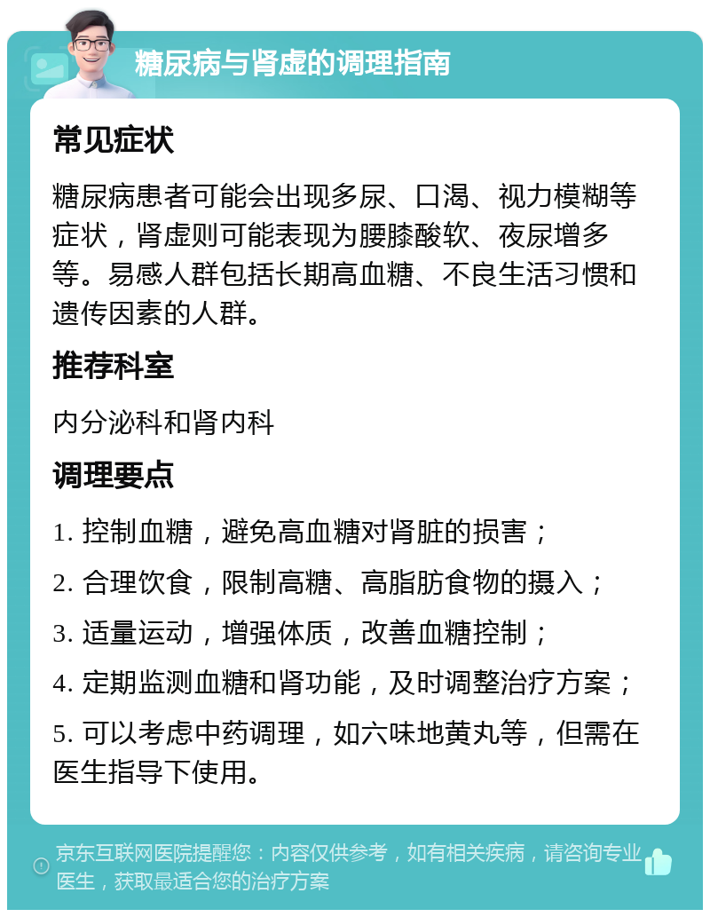 糖尿病与肾虚的调理指南 常见症状 糖尿病患者可能会出现多尿、口渴、视力模糊等症状，肾虚则可能表现为腰膝酸软、夜尿增多等。易感人群包括长期高血糖、不良生活习惯和遗传因素的人群。 推荐科室 内分泌科和肾内科 调理要点 1. 控制血糖，避免高血糖对肾脏的损害； 2. 合理饮食，限制高糖、高脂肪食物的摄入； 3. 适量运动，增强体质，改善血糖控制； 4. 定期监测血糖和肾功能，及时调整治疗方案； 5. 可以考虑中药调理，如六味地黄丸等，但需在医生指导下使用。