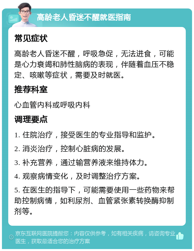 高龄老人昏迷不醒就医指南 常见症状 高龄老人昏迷不醒，呼吸急促，无法进食，可能是心力衰竭和肺性脑病的表现，伴随着血压不稳定、咳嗽等症状，需要及时就医。 推荐科室 心血管内科或呼吸内科 调理要点 1. 住院治疗，接受医生的专业指导和监护。 2. 消炎治疗，控制心脏病的发展。 3. 补充营养，通过输营养液来维持体力。 4. 观察病情变化，及时调整治疗方案。 5. 在医生的指导下，可能需要使用一些药物来帮助控制病情，如利尿剂、血管紧张素转换酶抑制剂等。