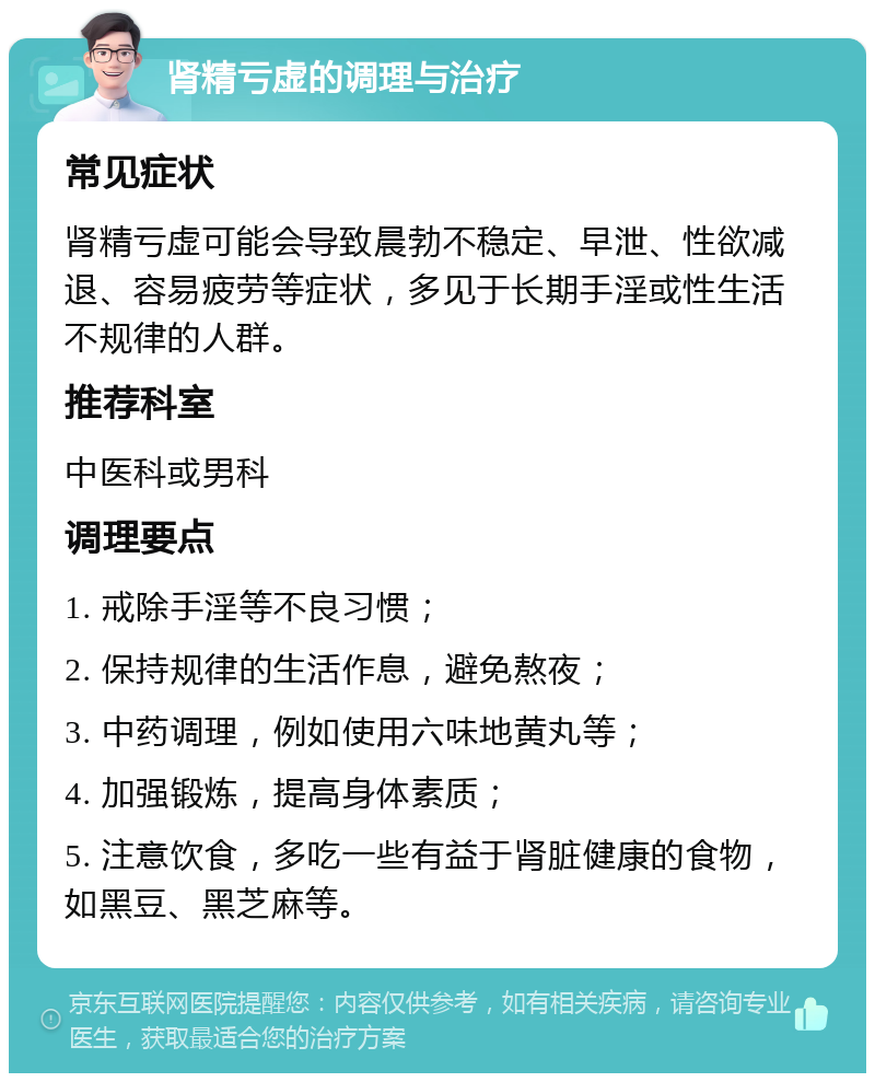 肾精亏虚的调理与治疗 常见症状 肾精亏虚可能会导致晨勃不稳定、早泄、性欲减退、容易疲劳等症状，多见于长期手淫或性生活不规律的人群。 推荐科室 中医科或男科 调理要点 1. 戒除手淫等不良习惯； 2. 保持规律的生活作息，避免熬夜； 3. 中药调理，例如使用六味地黄丸等； 4. 加强锻炼，提高身体素质； 5. 注意饮食，多吃一些有益于肾脏健康的食物，如黑豆、黑芝麻等。