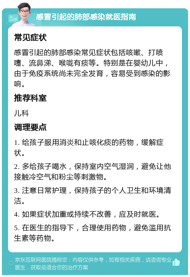 感冒引起的肺部感染就医指南 常见症状 感冒引起的肺部感染常见症状包括咳嗽、打喷嚏、流鼻涕、喉咙有痰等。特别是在婴幼儿中，由于免疫系统尚未完全发育，容易受到感染的影响。 推荐科室 儿科 调理要点 1. 给孩子服用消炎和止咳化痰的药物，缓解症状。 2. 多给孩子喝水，保持室内空气湿润，避免让他接触冷空气和粉尘等刺激物。 3. 注意日常护理，保持孩子的个人卫生和环境清洁。 4. 如果症状加重或持续不改善，应及时就医。 5. 在医生的指导下，合理使用药物，避免滥用抗生素等药物。