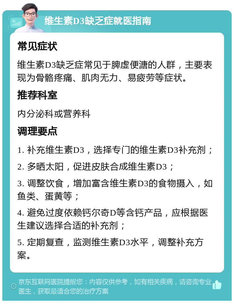 维生素D3缺乏症就医指南 常见症状 维生素D3缺乏症常见于脾虚便溏的人群，主要表现为骨骼疼痛、肌肉无力、易疲劳等症状。 推荐科室 内分泌科或营养科 调理要点 1. 补充维生素D3，选择专门的维生素D3补充剂； 2. 多晒太阳，促进皮肤合成维生素D3； 3. 调整饮食，增加富含维生素D3的食物摄入，如鱼类、蛋黄等； 4. 避免过度依赖钙尔奇D等含钙产品，应根据医生建议选择合适的补充剂； 5. 定期复查，监测维生素D3水平，调整补充方案。