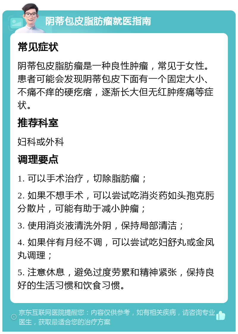 阴蒂包皮脂肪瘤就医指南 常见症状 阴蒂包皮脂肪瘤是一种良性肿瘤，常见于女性。患者可能会发现阴蒂包皮下面有一个固定大小、不痛不痒的硬疙瘩，逐渐长大但无红肿疼痛等症状。 推荐科室 妇科或外科 调理要点 1. 可以手术治疗，切除脂肪瘤； 2. 如果不想手术，可以尝试吃消炎药如头孢克肟分散片，可能有助于减小肿瘤； 3. 使用消炎液清洗外阴，保持局部清洁； 4. 如果伴有月经不调，可以尝试吃妇舒丸或金凤丸调理； 5. 注意休息，避免过度劳累和精神紧张，保持良好的生活习惯和饮食习惯。