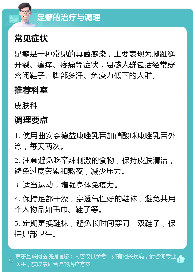 足癣的治疗与调理 常见症状 足癣是一种常见的真菌感染，主要表现为脚趾缝开裂、瘙痒、疼痛等症状，易感人群包括经常穿密闭鞋子、脚部多汗、免疫力低下的人群。 推荐科室 皮肤科 调理要点 1. 使用曲安奈德益康唑乳膏加硝酸咪康唑乳膏外涂，每天两次。 2. 注意避免吃辛辣刺激的食物，保持皮肤清洁，避免过度劳累和熬夜，减少压力。 3. 适当运动，增强身体免疫力。 4. 保持足部干燥，穿透气性好的鞋袜，避免共用个人物品如毛巾、鞋子等。 5. 定期更换鞋袜，避免长时间穿同一双鞋子，保持足部卫生。