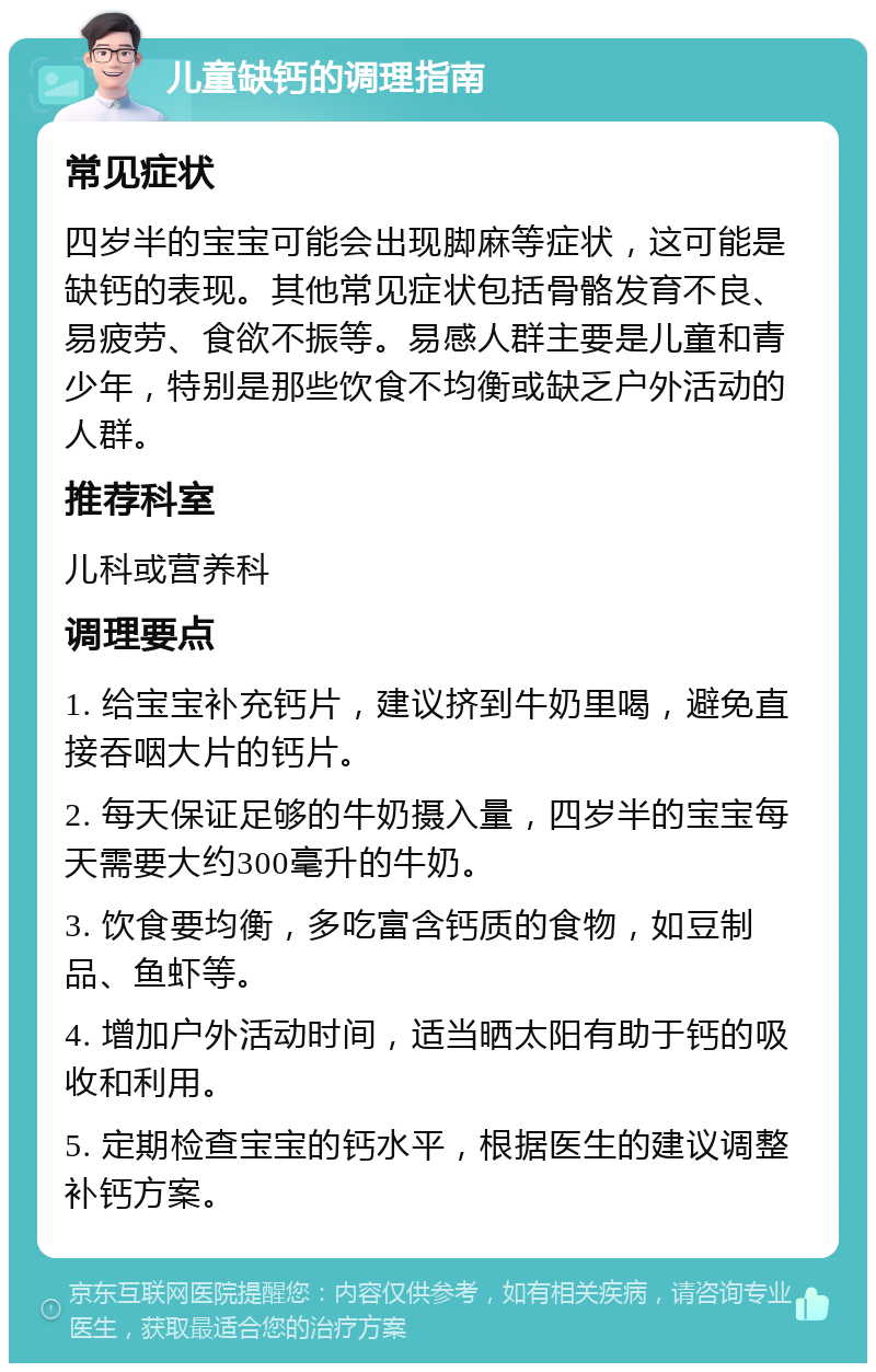 儿童缺钙的调理指南 常见症状 四岁半的宝宝可能会出现脚麻等症状，这可能是缺钙的表现。其他常见症状包括骨骼发育不良、易疲劳、食欲不振等。易感人群主要是儿童和青少年，特别是那些饮食不均衡或缺乏户外活动的人群。 推荐科室 儿科或营养科 调理要点 1. 给宝宝补充钙片，建议挤到牛奶里喝，避免直接吞咽大片的钙片。 2. 每天保证足够的牛奶摄入量，四岁半的宝宝每天需要大约300毫升的牛奶。 3. 饮食要均衡，多吃富含钙质的食物，如豆制品、鱼虾等。 4. 增加户外活动时间，适当晒太阳有助于钙的吸收和利用。 5. 定期检查宝宝的钙水平，根据医生的建议调整补钙方案。