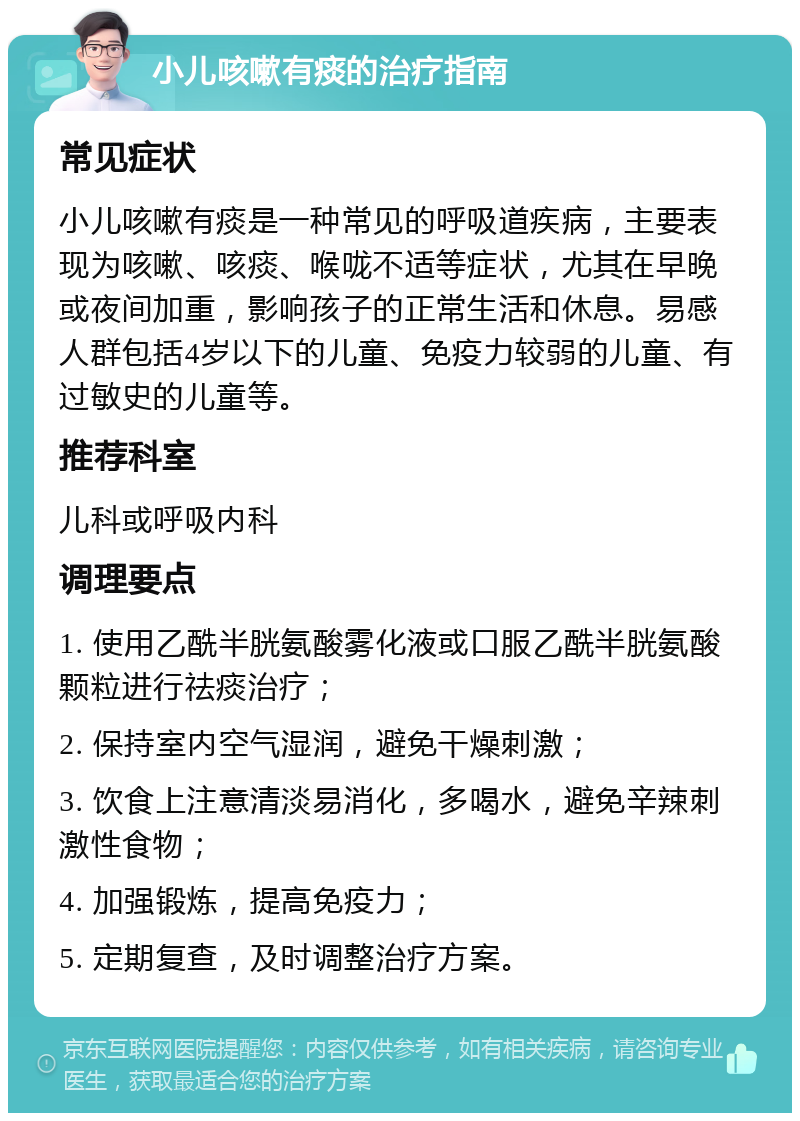 小儿咳嗽有痰的治疗指南 常见症状 小儿咳嗽有痰是一种常见的呼吸道疾病，主要表现为咳嗽、咳痰、喉咙不适等症状，尤其在早晚或夜间加重，影响孩子的正常生活和休息。易感人群包括4岁以下的儿童、免疫力较弱的儿童、有过敏史的儿童等。 推荐科室 儿科或呼吸内科 调理要点 1. 使用乙酰半胱氨酸雾化液或口服乙酰半胱氨酸颗粒进行祛痰治疗； 2. 保持室内空气湿润，避免干燥刺激； 3. 饮食上注意清淡易消化，多喝水，避免辛辣刺激性食物； 4. 加强锻炼，提高免疫力； 5. 定期复查，及时调整治疗方案。