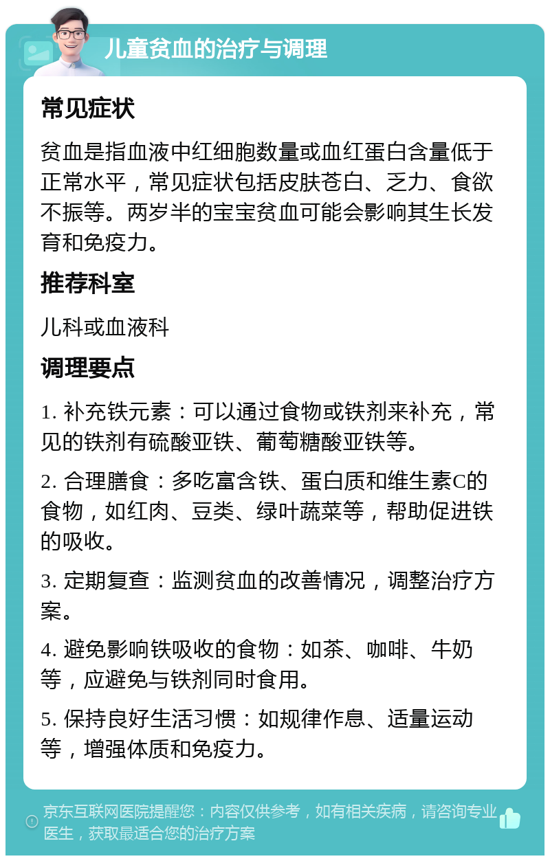 儿童贫血的治疗与调理 常见症状 贫血是指血液中红细胞数量或血红蛋白含量低于正常水平，常见症状包括皮肤苍白、乏力、食欲不振等。两岁半的宝宝贫血可能会影响其生长发育和免疫力。 推荐科室 儿科或血液科 调理要点 1. 补充铁元素：可以通过食物或铁剂来补充，常见的铁剂有硫酸亚铁、葡萄糖酸亚铁等。 2. 合理膳食：多吃富含铁、蛋白质和维生素C的食物，如红肉、豆类、绿叶蔬菜等，帮助促进铁的吸收。 3. 定期复查：监测贫血的改善情况，调整治疗方案。 4. 避免影响铁吸收的食物：如茶、咖啡、牛奶等，应避免与铁剂同时食用。 5. 保持良好生活习惯：如规律作息、适量运动等，增强体质和免疫力。