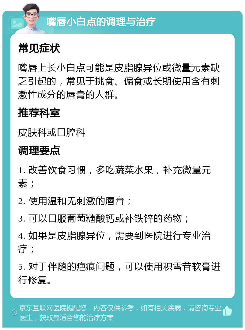 嘴唇小白点的调理与治疗 常见症状 嘴唇上长小白点可能是皮脂腺异位或微量元素缺乏引起的，常见于挑食、偏食或长期使用含有刺激性成分的唇膏的人群。 推荐科室 皮肤科或口腔科 调理要点 1. 改善饮食习惯，多吃蔬菜水果，补充微量元素； 2. 使用温和无刺激的唇膏； 3. 可以口服葡萄糖酸钙或补铁锌的药物； 4. 如果是皮脂腺异位，需要到医院进行专业治疗； 5. 对于伴随的疤痕问题，可以使用积雪苷软膏进行修复。