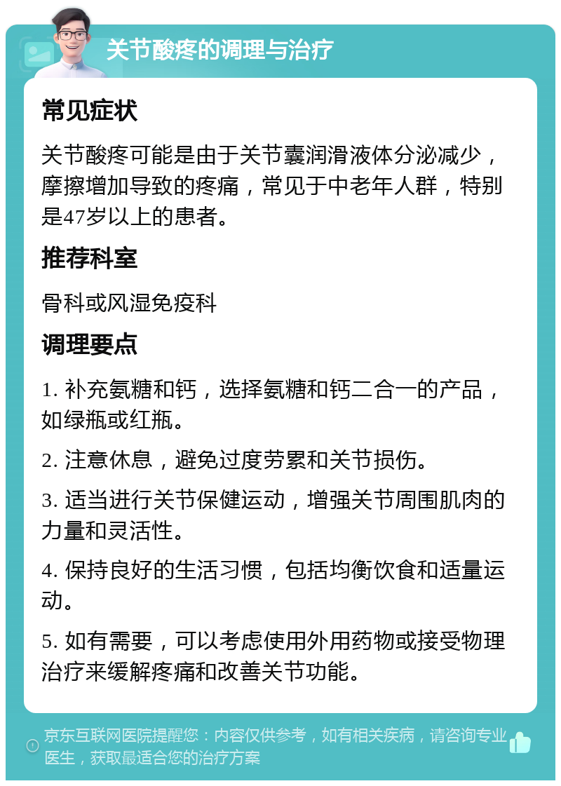 关节酸疼的调理与治疗 常见症状 关节酸疼可能是由于关节囊润滑液体分泌减少，摩擦增加导致的疼痛，常见于中老年人群，特别是47岁以上的患者。 推荐科室 骨科或风湿免疫科 调理要点 1. 补充氨糖和钙，选择氨糖和钙二合一的产品，如绿瓶或红瓶。 2. 注意休息，避免过度劳累和关节损伤。 3. 适当进行关节保健运动，增强关节周围肌肉的力量和灵活性。 4. 保持良好的生活习惯，包括均衡饮食和适量运动。 5. 如有需要，可以考虑使用外用药物或接受物理治疗来缓解疼痛和改善关节功能。