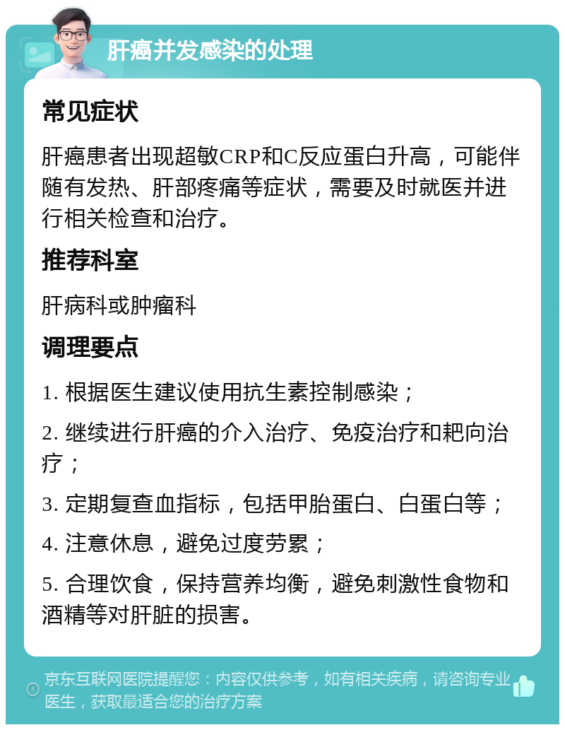 肝癌并发感染的处理 常见症状 肝癌患者出现超敏CRP和C反应蛋白升高，可能伴随有发热、肝部疼痛等症状，需要及时就医并进行相关检查和治疗。 推荐科室 肝病科或肿瘤科 调理要点 1. 根据医生建议使用抗生素控制感染； 2. 继续进行肝癌的介入治疗、免疫治疗和耙向治疗； 3. 定期复查血指标，包括甲胎蛋白、白蛋白等； 4. 注意休息，避免过度劳累； 5. 合理饮食，保持营养均衡，避免刺激性食物和酒精等对肝脏的损害。