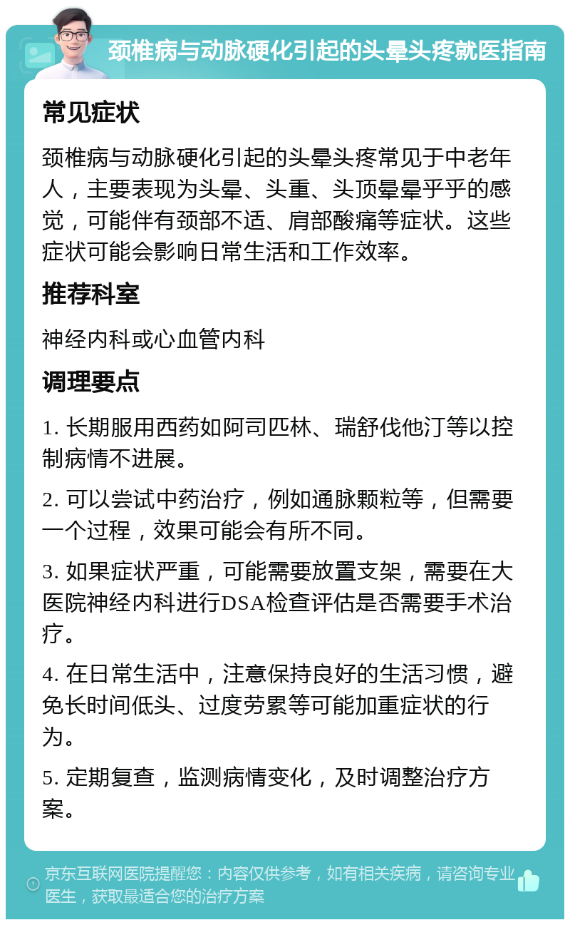 颈椎病与动脉硬化引起的头晕头疼就医指南 常见症状 颈椎病与动脉硬化引起的头晕头疼常见于中老年人，主要表现为头晕、头重、头顶晕晕乎乎的感觉，可能伴有颈部不适、肩部酸痛等症状。这些症状可能会影响日常生活和工作效率。 推荐科室 神经内科或心血管内科 调理要点 1. 长期服用西药如阿司匹林、瑞舒伐他汀等以控制病情不进展。 2. 可以尝试中药治疗，例如通脉颗粒等，但需要一个过程，效果可能会有所不同。 3. 如果症状严重，可能需要放置支架，需要在大医院神经内科进行DSA检查评估是否需要手术治疗。 4. 在日常生活中，注意保持良好的生活习惯，避免长时间低头、过度劳累等可能加重症状的行为。 5. 定期复查，监测病情变化，及时调整治疗方案。