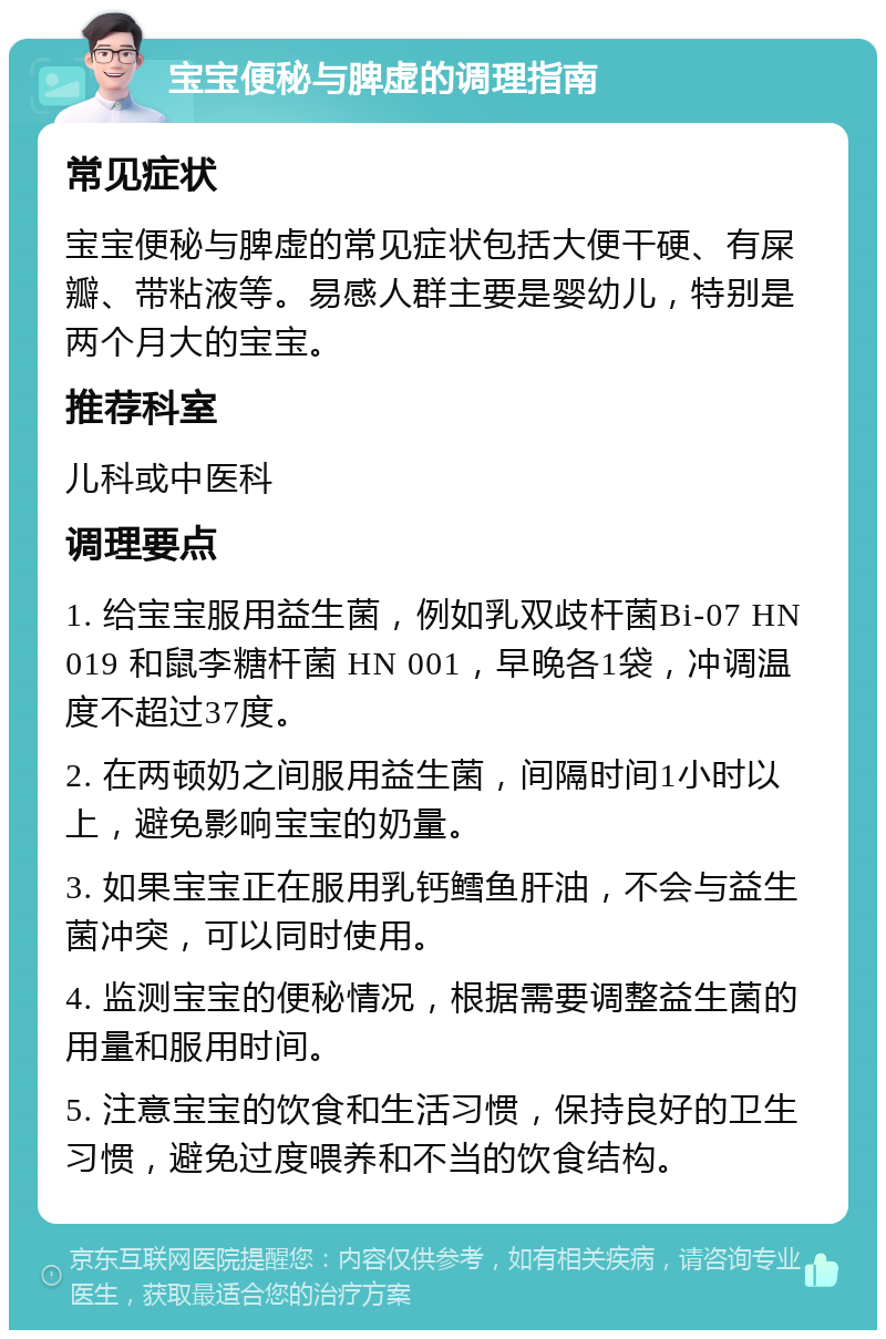 宝宝便秘与脾虚的调理指南 常见症状 宝宝便秘与脾虚的常见症状包括大便干硬、有屎瓣、带粘液等。易感人群主要是婴幼儿，特别是两个月大的宝宝。 推荐科室 儿科或中医科 调理要点 1. 给宝宝服用益生菌，例如乳双歧杆菌Bi-07 HN 019 和鼠李糖杆菌 HN 001，早晚各1袋，冲调温度不超过37度。 2. 在两顿奶之间服用益生菌，间隔时间1小时以上，避免影响宝宝的奶量。 3. 如果宝宝正在服用乳钙鳕鱼肝油，不会与益生菌冲突，可以同时使用。 4. 监测宝宝的便秘情况，根据需要调整益生菌的用量和服用时间。 5. 注意宝宝的饮食和生活习惯，保持良好的卫生习惯，避免过度喂养和不当的饮食结构。