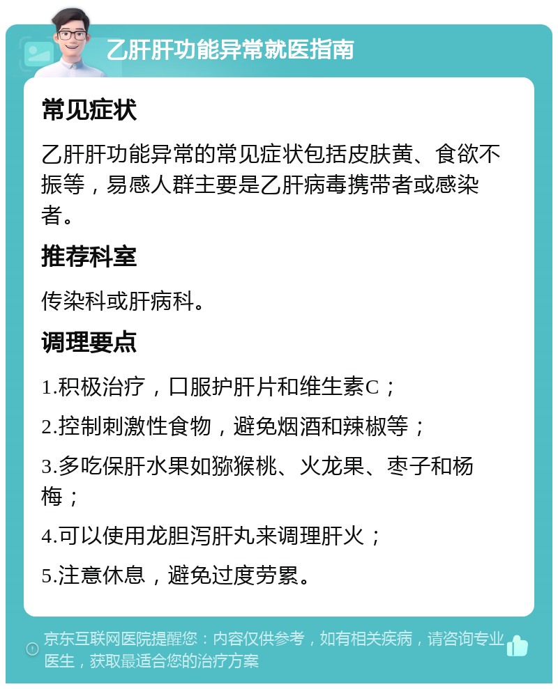 乙肝肝功能异常就医指南 常见症状 乙肝肝功能异常的常见症状包括皮肤黄、食欲不振等，易感人群主要是乙肝病毒携带者或感染者。 推荐科室 传染科或肝病科。 调理要点 1.积极治疗，口服护肝片和维生素C； 2.控制刺激性食物，避免烟酒和辣椒等； 3.多吃保肝水果如猕猴桃、火龙果、枣子和杨梅； 4.可以使用龙胆泻肝丸来调理肝火； 5.注意休息，避免过度劳累。