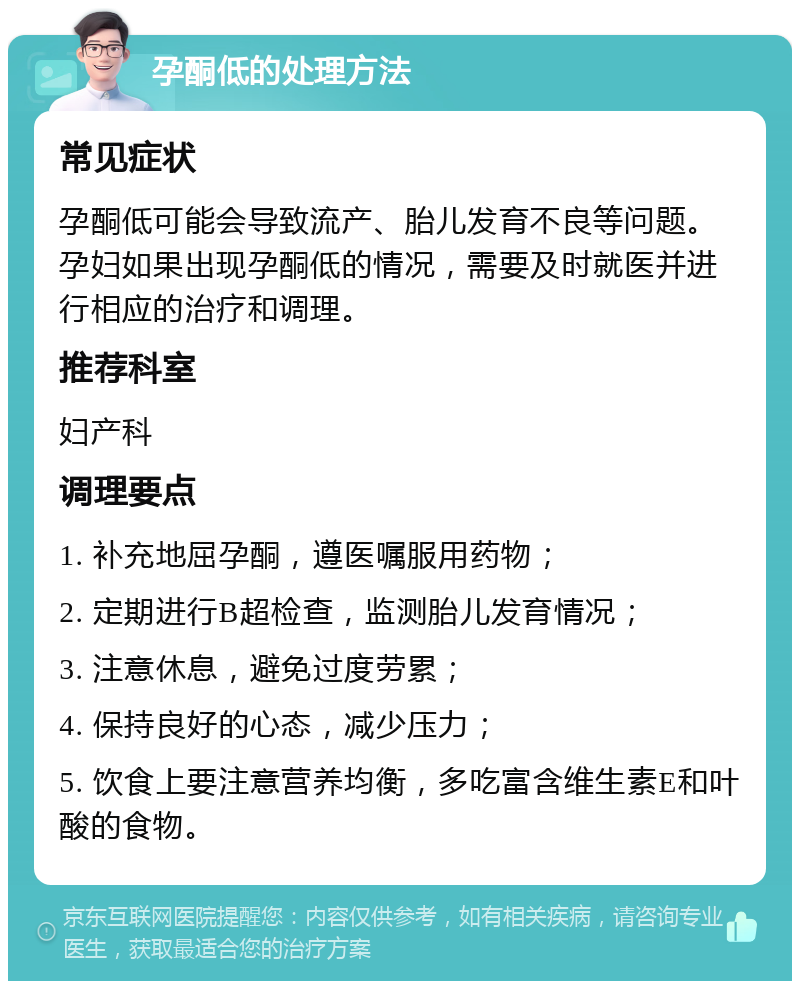 孕酮低的处理方法 常见症状 孕酮低可能会导致流产、胎儿发育不良等问题。孕妇如果出现孕酮低的情况，需要及时就医并进行相应的治疗和调理。 推荐科室 妇产科 调理要点 1. 补充地屈孕酮，遵医嘱服用药物； 2. 定期进行B超检查，监测胎儿发育情况； 3. 注意休息，避免过度劳累； 4. 保持良好的心态，减少压力； 5. 饮食上要注意营养均衡，多吃富含维生素E和叶酸的食物。