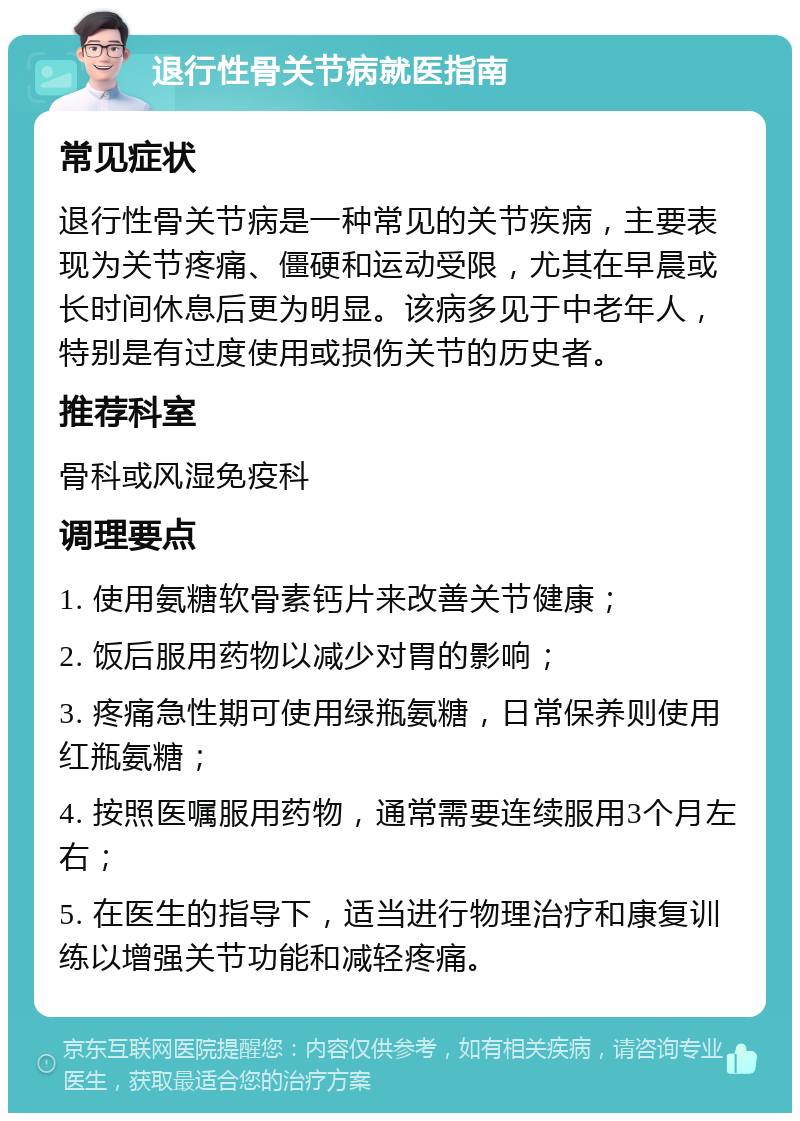 退行性骨关节病就医指南 常见症状 退行性骨关节病是一种常见的关节疾病，主要表现为关节疼痛、僵硬和运动受限，尤其在早晨或长时间休息后更为明显。该病多见于中老年人，特别是有过度使用或损伤关节的历史者。 推荐科室 骨科或风湿免疫科 调理要点 1. 使用氨糖软骨素钙片来改善关节健康； 2. 饭后服用药物以减少对胃的影响； 3. 疼痛急性期可使用绿瓶氨糖，日常保养则使用红瓶氨糖； 4. 按照医嘱服用药物，通常需要连续服用3个月左右； 5. 在医生的指导下，适当进行物理治疗和康复训练以增强关节功能和减轻疼痛。