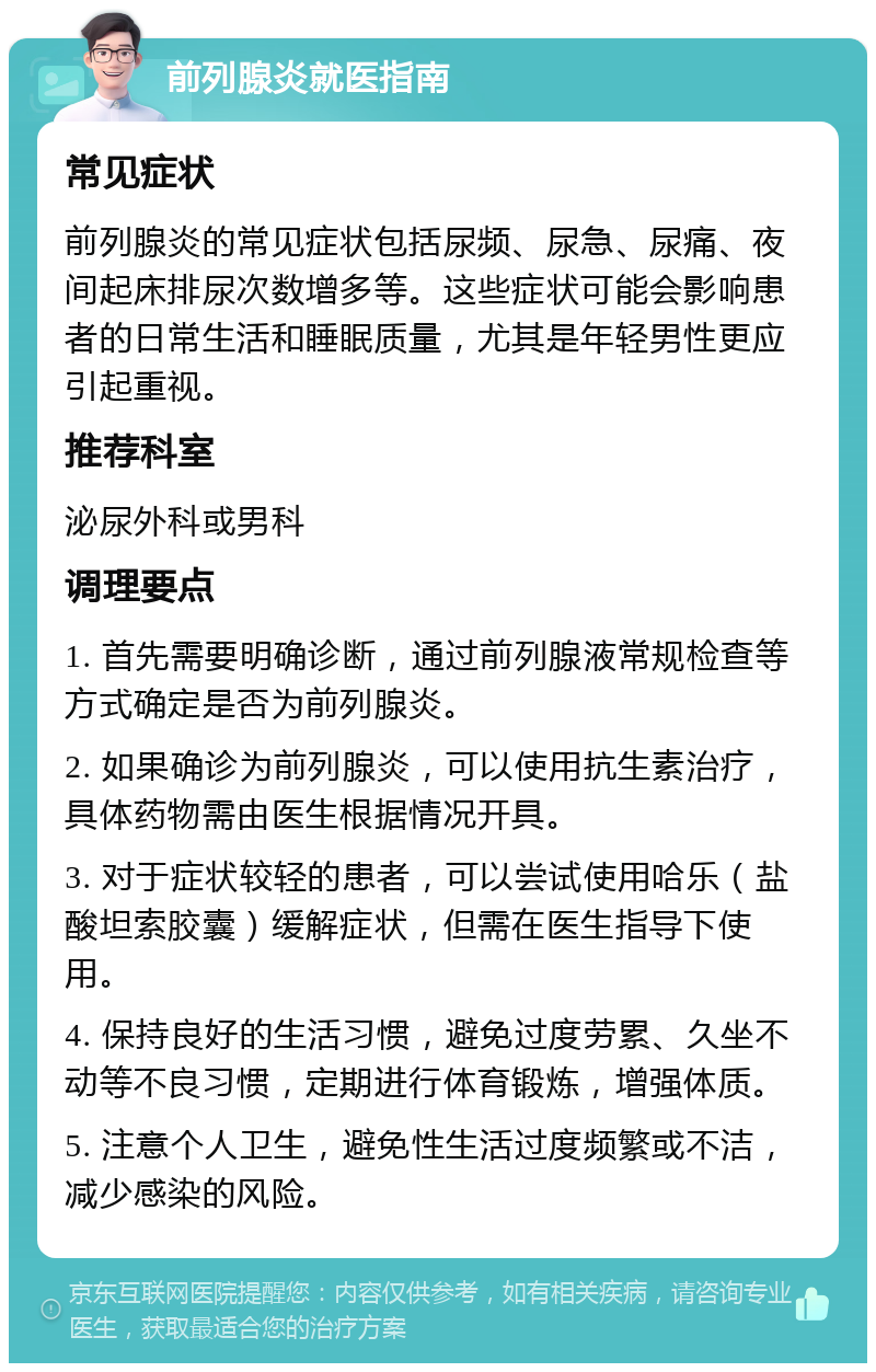 前列腺炎就医指南 常见症状 前列腺炎的常见症状包括尿频、尿急、尿痛、夜间起床排尿次数增多等。这些症状可能会影响患者的日常生活和睡眠质量，尤其是年轻男性更应引起重视。 推荐科室 泌尿外科或男科 调理要点 1. 首先需要明确诊断，通过前列腺液常规检查等方式确定是否为前列腺炎。 2. 如果确诊为前列腺炎，可以使用抗生素治疗，具体药物需由医生根据情况开具。 3. 对于症状较轻的患者，可以尝试使用哈乐（盐酸坦索胶囊）缓解症状，但需在医生指导下使用。 4. 保持良好的生活习惯，避免过度劳累、久坐不动等不良习惯，定期进行体育锻炼，增强体质。 5. 注意个人卫生，避免性生活过度频繁或不洁，减少感染的风险。