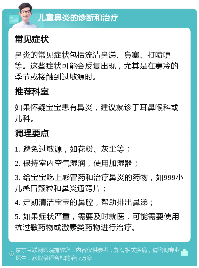 儿童鼻炎的诊断和治疗 常见症状 鼻炎的常见症状包括流清鼻涕、鼻塞、打喷嚏等。这些症状可能会反复出现，尤其是在寒冷的季节或接触到过敏源时。 推荐科室 如果怀疑宝宝患有鼻炎，建议就诊于耳鼻喉科或儿科。 调理要点 1. 避免过敏源，如花粉、灰尘等； 2. 保持室内空气湿润，使用加湿器； 3. 给宝宝吃上感冒药和治疗鼻炎的药物，如999小儿感冒颗粒和鼻炎通窍片； 4. 定期清洁宝宝的鼻腔，帮助排出鼻涕； 5. 如果症状严重，需要及时就医，可能需要使用抗过敏药物或激素类药物进行治疗。