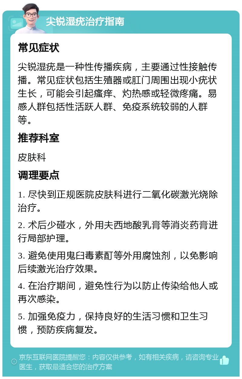 尖锐湿疣治疗指南 常见症状 尖锐湿疣是一种性传播疾病，主要通过性接触传播。常见症状包括生殖器或肛门周围出现小疣状生长，可能会引起瘙痒、灼热感或轻微疼痛。易感人群包括性活跃人群、免疫系统较弱的人群等。 推荐科室 皮肤科 调理要点 1. 尽快到正规医院皮肤科进行二氧化碳激光烧除治疗。 2. 术后少碰水，外用夫西地酸乳膏等消炎药膏进行局部护理。 3. 避免使用鬼臼毒素酊等外用腐蚀剂，以免影响后续激光治疗效果。 4. 在治疗期间，避免性行为以防止传染给他人或再次感染。 5. 加强免疫力，保持良好的生活习惯和卫生习惯，预防疾病复发。