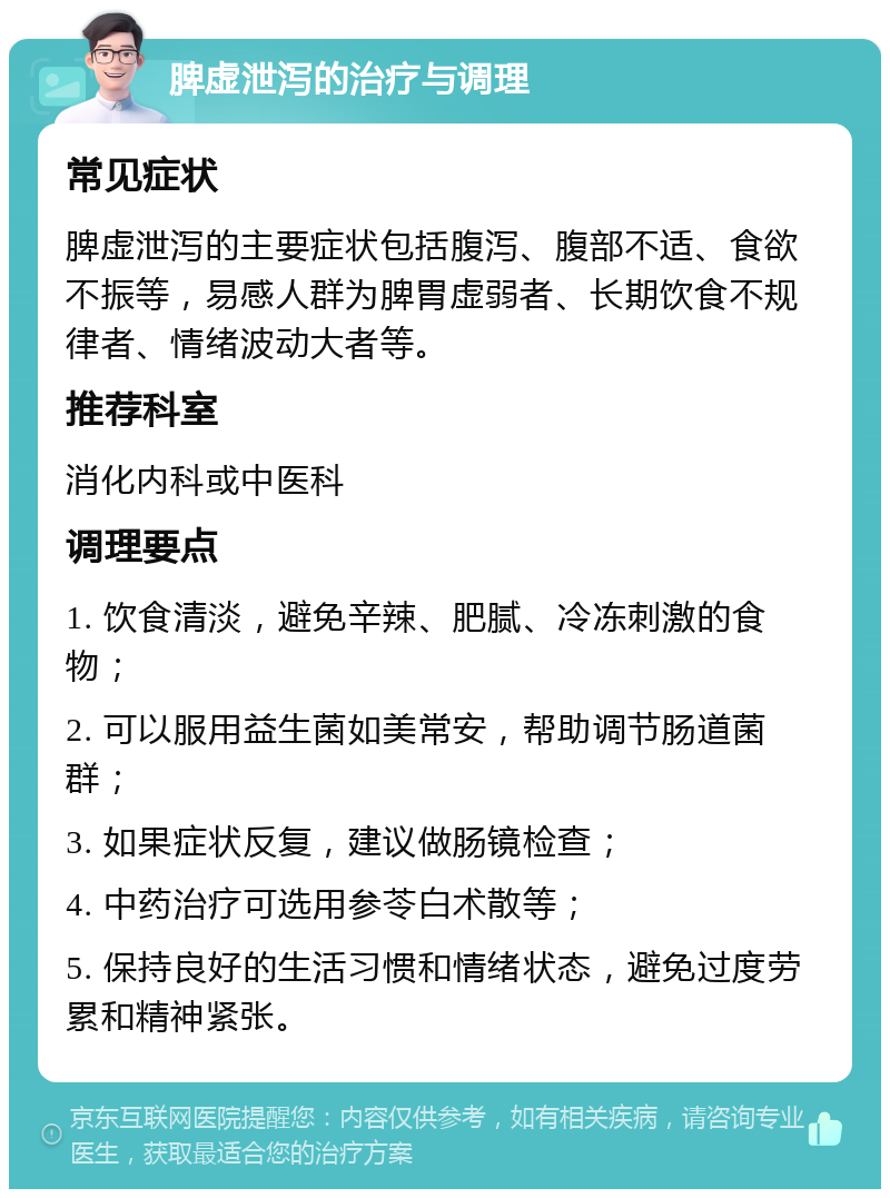 脾虚泄泻的治疗与调理 常见症状 脾虚泄泻的主要症状包括腹泻、腹部不适、食欲不振等，易感人群为脾胃虚弱者、长期饮食不规律者、情绪波动大者等。 推荐科室 消化内科或中医科 调理要点 1. 饮食清淡，避免辛辣、肥腻、冷冻刺激的食物； 2. 可以服用益生菌如美常安，帮助调节肠道菌群； 3. 如果症状反复，建议做肠镜检查； 4. 中药治疗可选用参苓白术散等； 5. 保持良好的生活习惯和情绪状态，避免过度劳累和精神紧张。