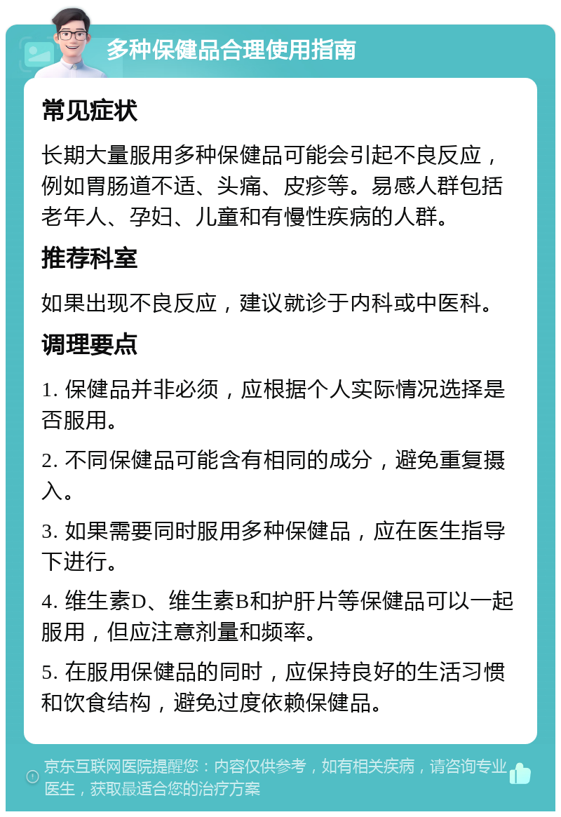 多种保健品合理使用指南 常见症状 长期大量服用多种保健品可能会引起不良反应，例如胃肠道不适、头痛、皮疹等。易感人群包括老年人、孕妇、儿童和有慢性疾病的人群。 推荐科室 如果出现不良反应，建议就诊于内科或中医科。 调理要点 1. 保健品并非必须，应根据个人实际情况选择是否服用。 2. 不同保健品可能含有相同的成分，避免重复摄入。 3. 如果需要同时服用多种保健品，应在医生指导下进行。 4. 维生素D、维生素B和护肝片等保健品可以一起服用，但应注意剂量和频率。 5. 在服用保健品的同时，应保持良好的生活习惯和饮食结构，避免过度依赖保健品。