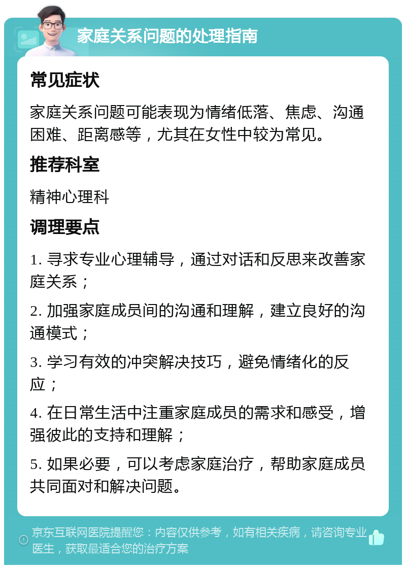 家庭关系问题的处理指南 常见症状 家庭关系问题可能表现为情绪低落、焦虑、沟通困难、距离感等，尤其在女性中较为常见。 推荐科室 精神心理科 调理要点 1. 寻求专业心理辅导，通过对话和反思来改善家庭关系； 2. 加强家庭成员间的沟通和理解，建立良好的沟通模式； 3. 学习有效的冲突解决技巧，避免情绪化的反应； 4. 在日常生活中注重家庭成员的需求和感受，增强彼此的支持和理解； 5. 如果必要，可以考虑家庭治疗，帮助家庭成员共同面对和解决问题。