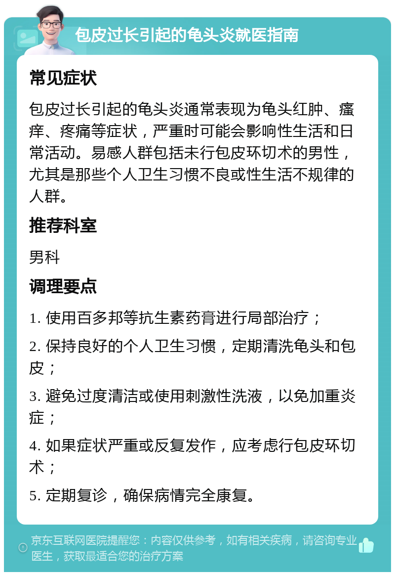 包皮过长引起的龟头炎就医指南 常见症状 包皮过长引起的龟头炎通常表现为龟头红肿、瘙痒、疼痛等症状，严重时可能会影响性生活和日常活动。易感人群包括未行包皮环切术的男性，尤其是那些个人卫生习惯不良或性生活不规律的人群。 推荐科室 男科 调理要点 1. 使用百多邦等抗生素药膏进行局部治疗； 2. 保持良好的个人卫生习惯，定期清洗龟头和包皮； 3. 避免过度清洁或使用刺激性洗液，以免加重炎症； 4. 如果症状严重或反复发作，应考虑行包皮环切术； 5. 定期复诊，确保病情完全康复。