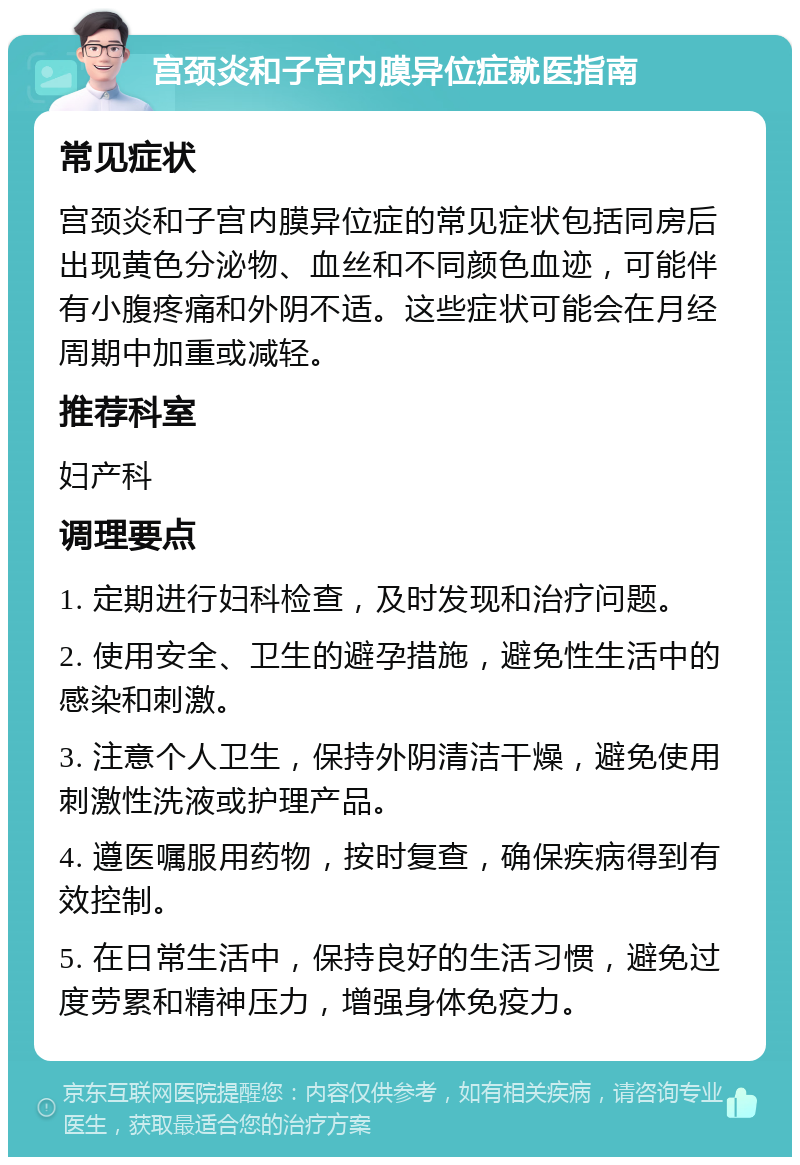 宫颈炎和子宫内膜异位症就医指南 常见症状 宫颈炎和子宫内膜异位症的常见症状包括同房后出现黄色分泌物、血丝和不同颜色血迹，可能伴有小腹疼痛和外阴不适。这些症状可能会在月经周期中加重或减轻。 推荐科室 妇产科 调理要点 1. 定期进行妇科检查，及时发现和治疗问题。 2. 使用安全、卫生的避孕措施，避免性生活中的感染和刺激。 3. 注意个人卫生，保持外阴清洁干燥，避免使用刺激性洗液或护理产品。 4. 遵医嘱服用药物，按时复查，确保疾病得到有效控制。 5. 在日常生活中，保持良好的生活习惯，避免过度劳累和精神压力，增强身体免疫力。