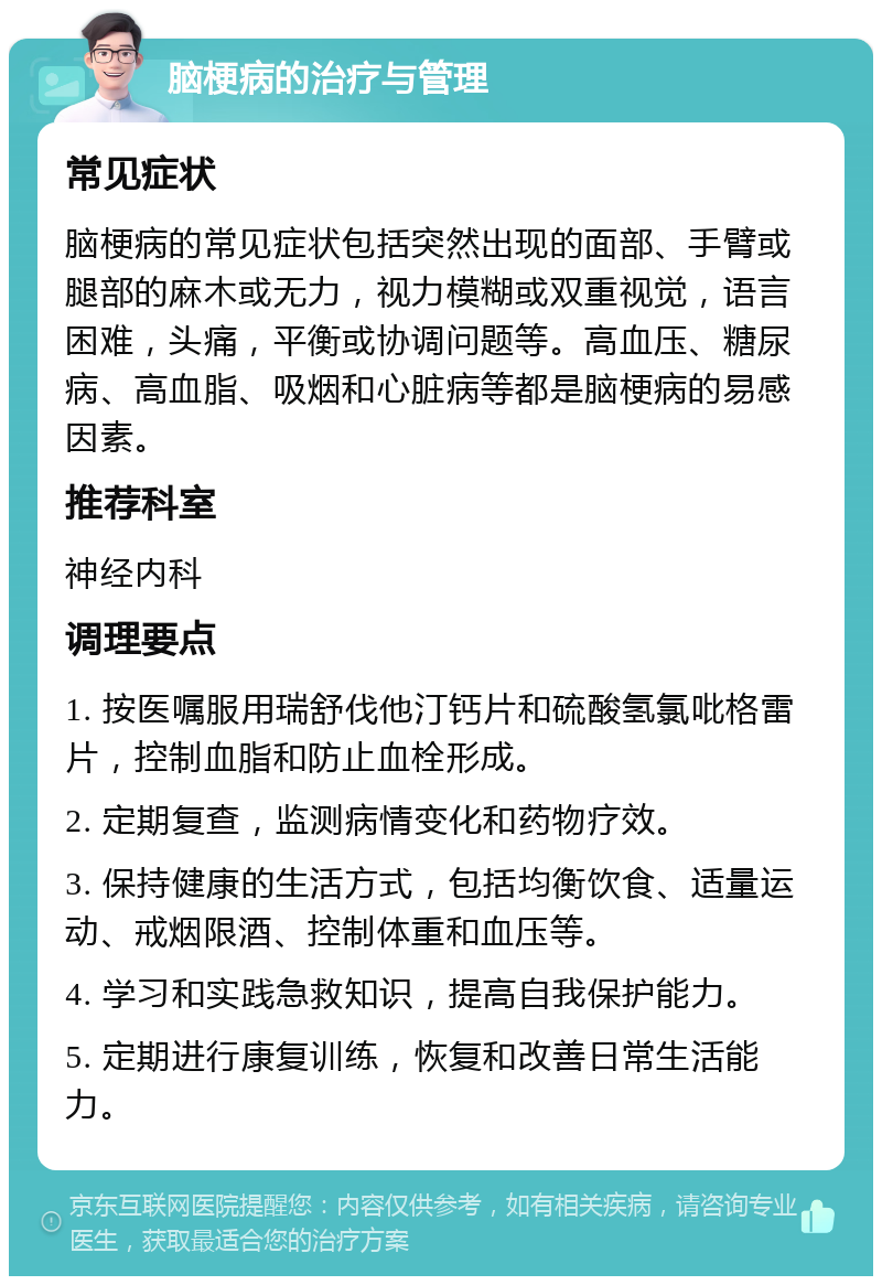 脑梗病的治疗与管理 常见症状 脑梗病的常见症状包括突然出现的面部、手臂或腿部的麻木或无力，视力模糊或双重视觉，语言困难，头痛，平衡或协调问题等。高血压、糖尿病、高血脂、吸烟和心脏病等都是脑梗病的易感因素。 推荐科室 神经内科 调理要点 1. 按医嘱服用瑞舒伐他汀钙片和硫酸氢氯吡格雷片，控制血脂和防止血栓形成。 2. 定期复查，监测病情变化和药物疗效。 3. 保持健康的生活方式，包括均衡饮食、适量运动、戒烟限酒、控制体重和血压等。 4. 学习和实践急救知识，提高自我保护能力。 5. 定期进行康复训练，恢复和改善日常生活能力。