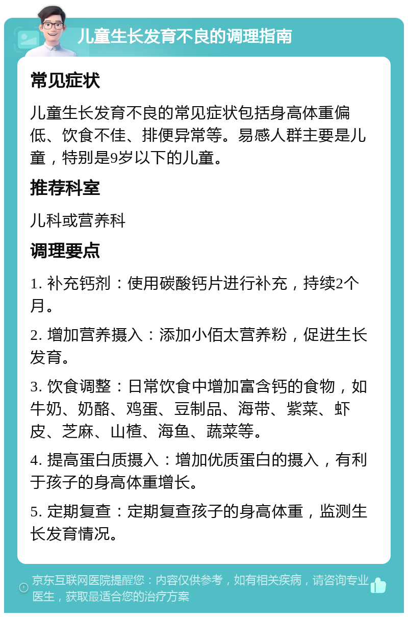 儿童生长发育不良的调理指南 常见症状 儿童生长发育不良的常见症状包括身高体重偏低、饮食不佳、排便异常等。易感人群主要是儿童，特别是9岁以下的儿童。 推荐科室 儿科或营养科 调理要点 1. 补充钙剂：使用碳酸钙片进行补充，持续2个月。 2. 增加营养摄入：添加小佰太营养粉，促进生长发育。 3. 饮食调整：日常饮食中增加富含钙的食物，如牛奶、奶酪、鸡蛋、豆制品、海带、紫菜、虾皮、芝麻、山楂、海鱼、蔬菜等。 4. 提高蛋白质摄入：增加优质蛋白的摄入，有利于孩子的身高体重增长。 5. 定期复查：定期复查孩子的身高体重，监测生长发育情况。