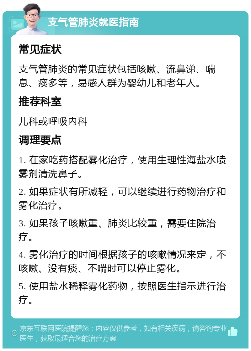 支气管肺炎就医指南 常见症状 支气管肺炎的常见症状包括咳嗽、流鼻涕、喘息、痰多等，易感人群为婴幼儿和老年人。 推荐科室 儿科或呼吸内科 调理要点 1. 在家吃药搭配雾化治疗，使用生理性海盐水喷雾剂清洗鼻子。 2. 如果症状有所减轻，可以继续进行药物治疗和雾化治疗。 3. 如果孩子咳嗽重、肺炎比较重，需要住院治疗。 4. 雾化治疗的时间根据孩子的咳嗽情况来定，不咳嗽、没有痰、不喘时可以停止雾化。 5. 使用盐水稀释雾化药物，按照医生指示进行治疗。