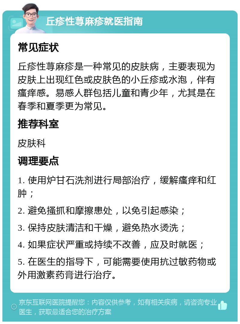 丘疹性荨麻疹就医指南 常见症状 丘疹性荨麻疹是一种常见的皮肤病，主要表现为皮肤上出现红色或皮肤色的小丘疹或水泡，伴有瘙痒感。易感人群包括儿童和青少年，尤其是在春季和夏季更为常见。 推荐科室 皮肤科 调理要点 1. 使用炉甘石洗剂进行局部治疗，缓解瘙痒和红肿； 2. 避免搔抓和摩擦患处，以免引起感染； 3. 保持皮肤清洁和干燥，避免热水烫洗； 4. 如果症状严重或持续不改善，应及时就医； 5. 在医生的指导下，可能需要使用抗过敏药物或外用激素药膏进行治疗。