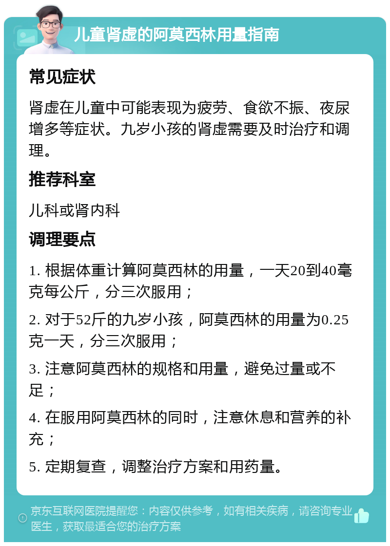 儿童肾虚的阿莫西林用量指南 常见症状 肾虚在儿童中可能表现为疲劳、食欲不振、夜尿增多等症状。九岁小孩的肾虚需要及时治疗和调理。 推荐科室 儿科或肾内科 调理要点 1. 根据体重计算阿莫西林的用量，一天20到40毫克每公斤，分三次服用； 2. 对于52斤的九岁小孩，阿莫西林的用量为0.25克一天，分三次服用； 3. 注意阿莫西林的规格和用量，避免过量或不足； 4. 在服用阿莫西林的同时，注意休息和营养的补充； 5. 定期复查，调整治疗方案和用药量。