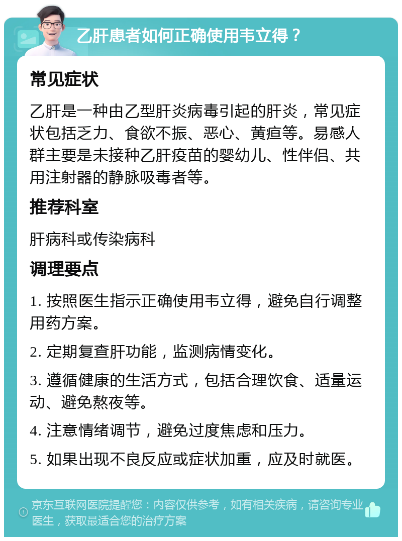 乙肝患者如何正确使用韦立得？ 常见症状 乙肝是一种由乙型肝炎病毒引起的肝炎，常见症状包括乏力、食欲不振、恶心、黄疸等。易感人群主要是未接种乙肝疫苗的婴幼儿、性伴侣、共用注射器的静脉吸毒者等。 推荐科室 肝病科或传染病科 调理要点 1. 按照医生指示正确使用韦立得，避免自行调整用药方案。 2. 定期复查肝功能，监测病情变化。 3. 遵循健康的生活方式，包括合理饮食、适量运动、避免熬夜等。 4. 注意情绪调节，避免过度焦虑和压力。 5. 如果出现不良反应或症状加重，应及时就医。