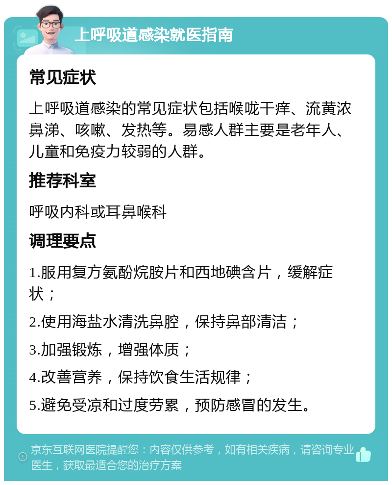 上呼吸道感染就医指南 常见症状 上呼吸道感染的常见症状包括喉咙干痒、流黄浓鼻涕、咳嗽、发热等。易感人群主要是老年人、儿童和免疫力较弱的人群。 推荐科室 呼吸内科或耳鼻喉科 调理要点 1.服用复方氨酚烷胺片和西地碘含片，缓解症状； 2.使用海盐水清洗鼻腔，保持鼻部清洁； 3.加强锻炼，增强体质； 4.改善营养，保持饮食生活规律； 5.避免受凉和过度劳累，预防感冒的发生。