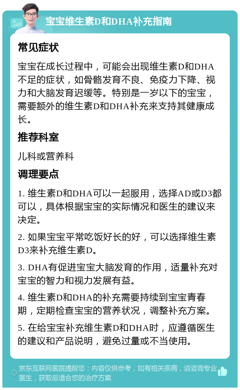 宝宝维生素D和DHA补充指南 常见症状 宝宝在成长过程中，可能会出现维生素D和DHA不足的症状，如骨骼发育不良、免疫力下降、视力和大脑发育迟缓等。特别是一岁以下的宝宝，需要额外的维生素D和DHA补充来支持其健康成长。 推荐科室 儿科或营养科 调理要点 1. 维生素D和DHA可以一起服用，选择AD或D3都可以，具体根据宝宝的实际情况和医生的建议来决定。 2. 如果宝宝平常吃饭好长的好，可以选择维生素D3来补充维生素D。 3. DHA有促进宝宝大脑发育的作用，适量补充对宝宝的智力和视力发展有益。 4. 维生素D和DHA的补充需要持续到宝宝青春期，定期检查宝宝的营养状况，调整补充方案。 5. 在给宝宝补充维生素D和DHA时，应遵循医生的建议和产品说明，避免过量或不当使用。