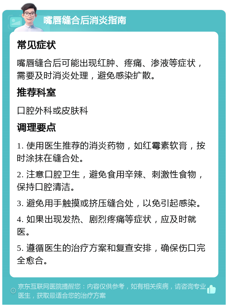 嘴唇缝合后消炎指南 常见症状 嘴唇缝合后可能出现红肿、疼痛、渗液等症状，需要及时消炎处理，避免感染扩散。 推荐科室 口腔外科或皮肤科 调理要点 1. 使用医生推荐的消炎药物，如红霉素软膏，按时涂抹在缝合处。 2. 注意口腔卫生，避免食用辛辣、刺激性食物，保持口腔清洁。 3. 避免用手触摸或挤压缝合处，以免引起感染。 4. 如果出现发热、剧烈疼痛等症状，应及时就医。 5. 遵循医生的治疗方案和复查安排，确保伤口完全愈合。