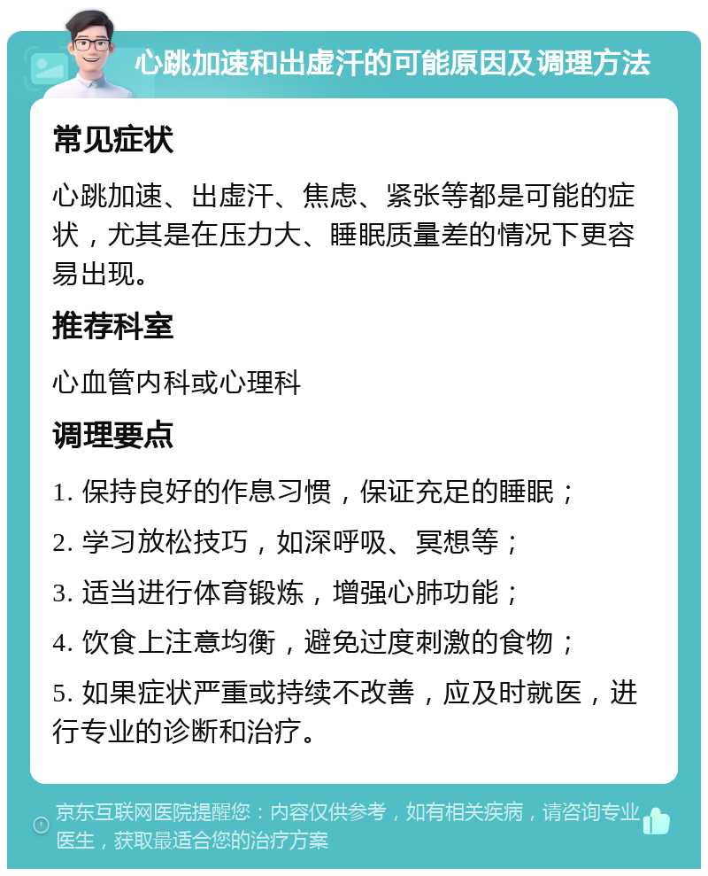 心跳加速和出虚汗的可能原因及调理方法 常见症状 心跳加速、出虚汗、焦虑、紧张等都是可能的症状，尤其是在压力大、睡眠质量差的情况下更容易出现。 推荐科室 心血管内科或心理科 调理要点 1. 保持良好的作息习惯，保证充足的睡眠； 2. 学习放松技巧，如深呼吸、冥想等； 3. 适当进行体育锻炼，增强心肺功能； 4. 饮食上注意均衡，避免过度刺激的食物； 5. 如果症状严重或持续不改善，应及时就医，进行专业的诊断和治疗。