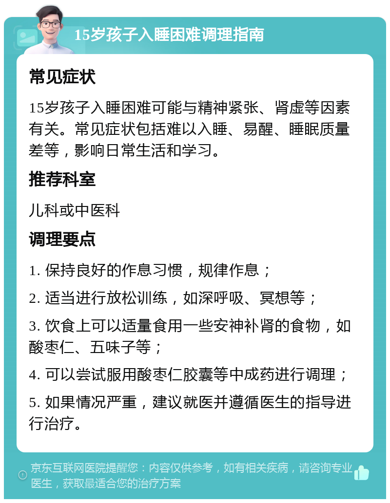 15岁孩子入睡困难调理指南 常见症状 15岁孩子入睡困难可能与精神紧张、肾虚等因素有关。常见症状包括难以入睡、易醒、睡眠质量差等，影响日常生活和学习。 推荐科室 儿科或中医科 调理要点 1. 保持良好的作息习惯，规律作息； 2. 适当进行放松训练，如深呼吸、冥想等； 3. 饮食上可以适量食用一些安神补肾的食物，如酸枣仁、五味子等； 4. 可以尝试服用酸枣仁胶囊等中成药进行调理； 5. 如果情况严重，建议就医并遵循医生的指导进行治疗。