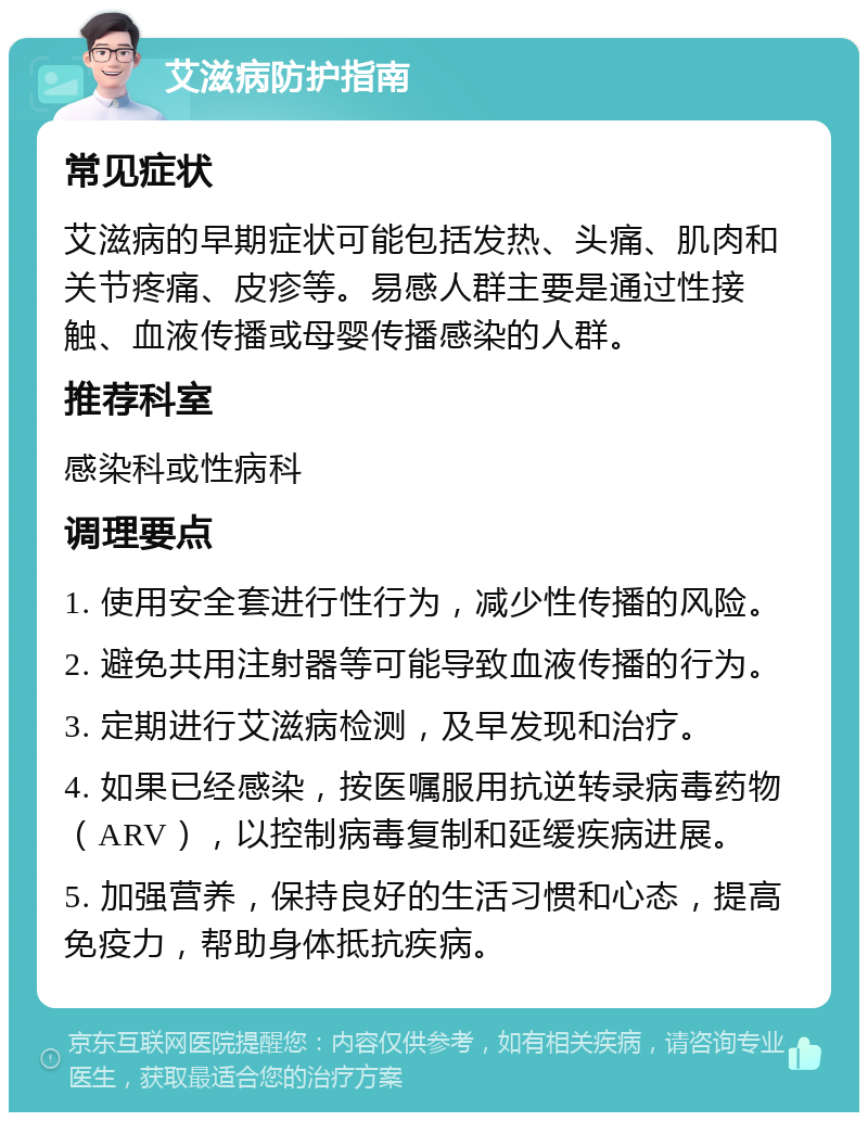 艾滋病防护指南 常见症状 艾滋病的早期症状可能包括发热、头痛、肌肉和关节疼痛、皮疹等。易感人群主要是通过性接触、血液传播或母婴传播感染的人群。 推荐科室 感染科或性病科 调理要点 1. 使用安全套进行性行为，减少性传播的风险。 2. 避免共用注射器等可能导致血液传播的行为。 3. 定期进行艾滋病检测，及早发现和治疗。 4. 如果已经感染，按医嘱服用抗逆转录病毒药物（ARV），以控制病毒复制和延缓疾病进展。 5. 加强营养，保持良好的生活习惯和心态，提高免疫力，帮助身体抵抗疾病。