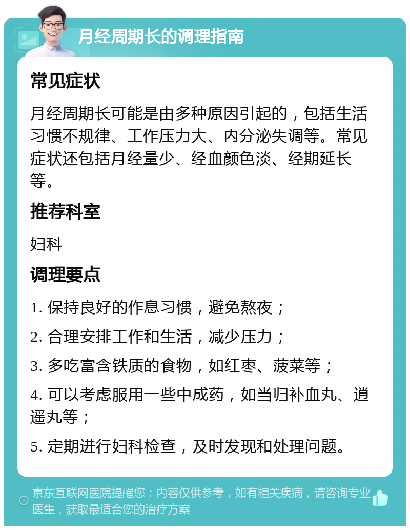 月经周期长的调理指南 常见症状 月经周期长可能是由多种原因引起的，包括生活习惯不规律、工作压力大、内分泌失调等。常见症状还包括月经量少、经血颜色淡、经期延长等。 推荐科室 妇科 调理要点 1. 保持良好的作息习惯，避免熬夜； 2. 合理安排工作和生活，减少压力； 3. 多吃富含铁质的食物，如红枣、菠菜等； 4. 可以考虑服用一些中成药，如当归补血丸、逍遥丸等； 5. 定期进行妇科检查，及时发现和处理问题。