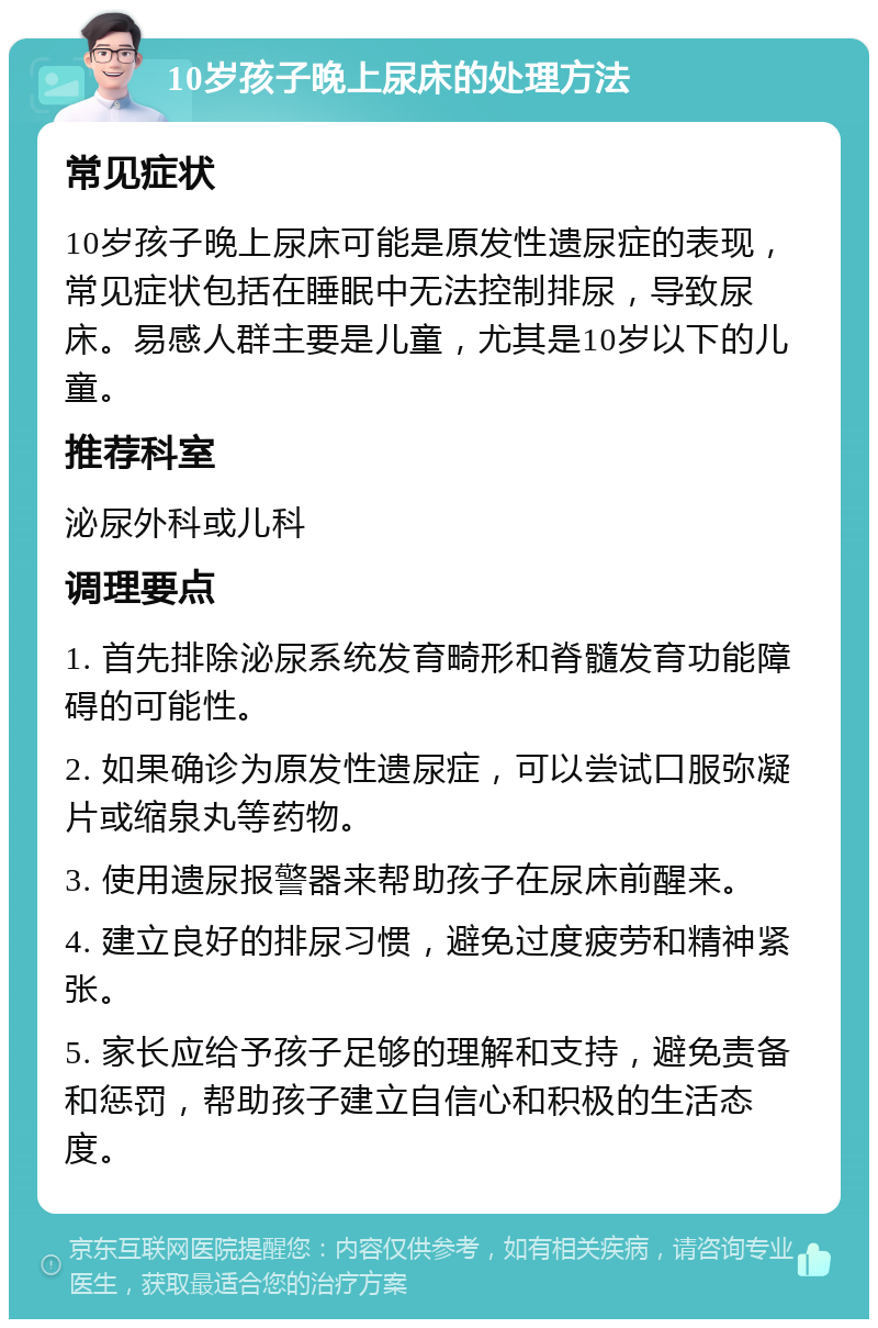 10岁孩子晚上尿床的处理方法 常见症状 10岁孩子晚上尿床可能是原发性遗尿症的表现，常见症状包括在睡眠中无法控制排尿，导致尿床。易感人群主要是儿童，尤其是10岁以下的儿童。 推荐科室 泌尿外科或儿科 调理要点 1. 首先排除泌尿系统发育畸形和脊髓发育功能障碍的可能性。 2. 如果确诊为原发性遗尿症，可以尝试口服弥凝片或缩泉丸等药物。 3. 使用遗尿报警器来帮助孩子在尿床前醒来。 4. 建立良好的排尿习惯，避免过度疲劳和精神紧张。 5. 家长应给予孩子足够的理解和支持，避免责备和惩罚，帮助孩子建立自信心和积极的生活态度。