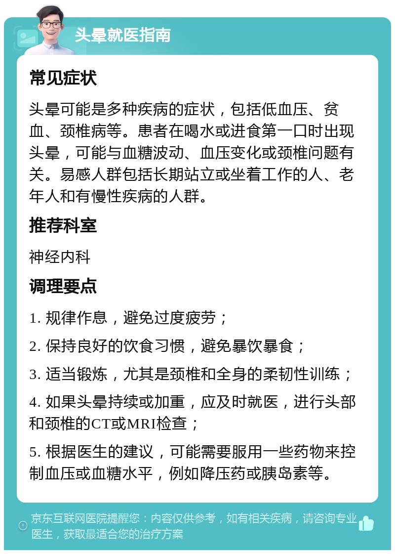 头晕就医指南 常见症状 头晕可能是多种疾病的症状，包括低血压、贫血、颈椎病等。患者在喝水或进食第一口时出现头晕，可能与血糖波动、血压变化或颈椎问题有关。易感人群包括长期站立或坐着工作的人、老年人和有慢性疾病的人群。 推荐科室 神经内科 调理要点 1. 规律作息，避免过度疲劳； 2. 保持良好的饮食习惯，避免暴饮暴食； 3. 适当锻炼，尤其是颈椎和全身的柔韧性训练； 4. 如果头晕持续或加重，应及时就医，进行头部和颈椎的CT或MRI检查； 5. 根据医生的建议，可能需要服用一些药物来控制血压或血糖水平，例如降压药或胰岛素等。