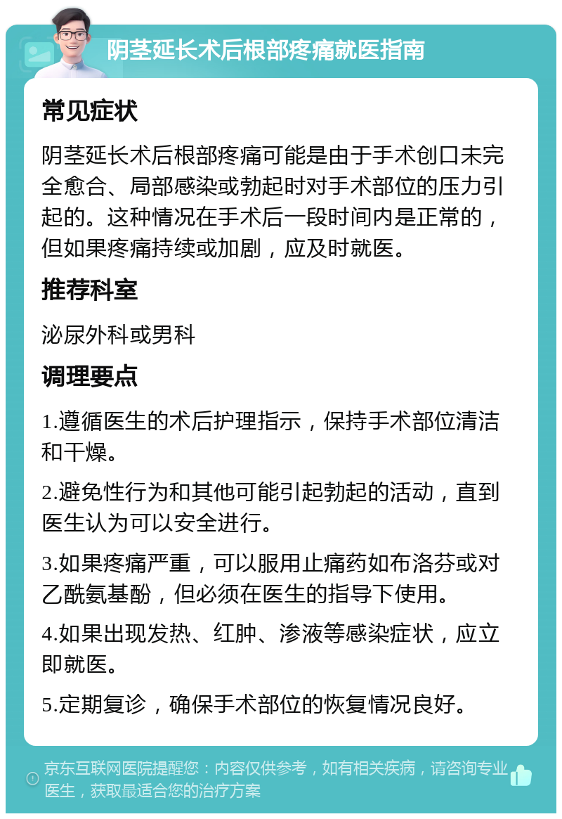 阴茎延长术后根部疼痛就医指南 常见症状 阴茎延长术后根部疼痛可能是由于手术创口未完全愈合、局部感染或勃起时对手术部位的压力引起的。这种情况在手术后一段时间内是正常的，但如果疼痛持续或加剧，应及时就医。 推荐科室 泌尿外科或男科 调理要点 1.遵循医生的术后护理指示，保持手术部位清洁和干燥。 2.避免性行为和其他可能引起勃起的活动，直到医生认为可以安全进行。 3.如果疼痛严重，可以服用止痛药如布洛芬或对乙酰氨基酚，但必须在医生的指导下使用。 4.如果出现发热、红肿、渗液等感染症状，应立即就医。 5.定期复诊，确保手术部位的恢复情况良好。